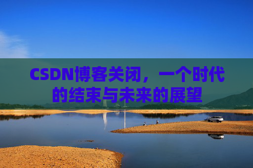 CSDN博客关闭，一个时代的结束与未来的展望